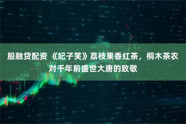 股融贷配资 《妃子笑》荔枝果香红茶，桐木茶农对千年前盛世大唐的致敬