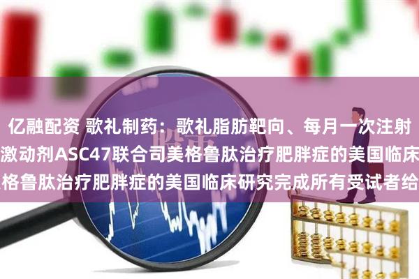 亿融配资 歌礼制药：歌礼脂肪靶向、每月一次注射的小分子THR-BETA激动剂ASC47联合司美格鲁肽治疗肥胖症的美国临床研究完成所有受试者给药
