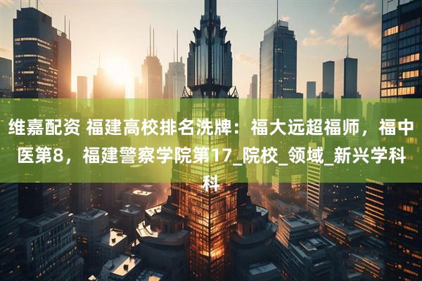 维嘉配资 福建高校排名洗牌：福大远超福师，福中医第8，福建警察学院第17_院校_领域_新兴学科