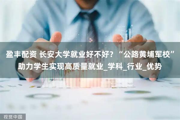 盈丰配资 长安大学就业好不好？“公路黄埔军校”助力学生实现高质量就业_学科_行业_优势