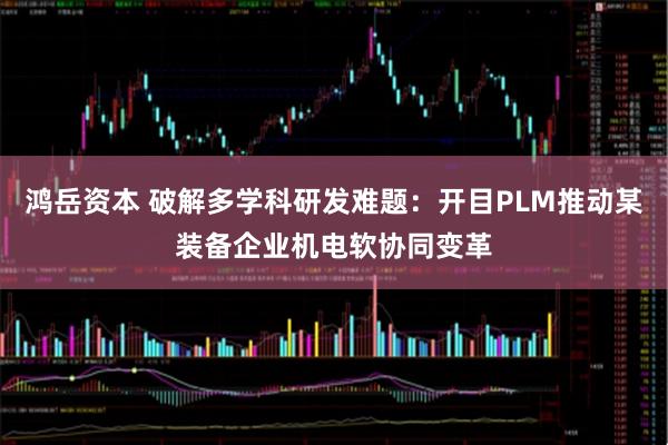 鸿岳资本 破解多学科研发难题：开目PLM推动某装备企业机电软协同变革