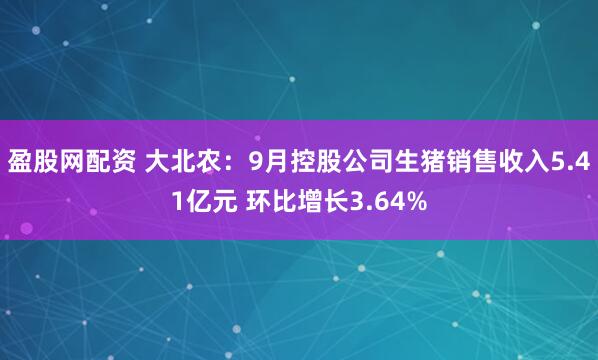 盈股网配资 大北农：9月控股公司生猪销售收入5.41亿元 环比增长3.64%