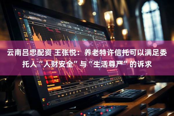 云南吕忠配资 王张悦：养老特许信托可以满足委托人“人财安全”与“生活尊严”的诉求