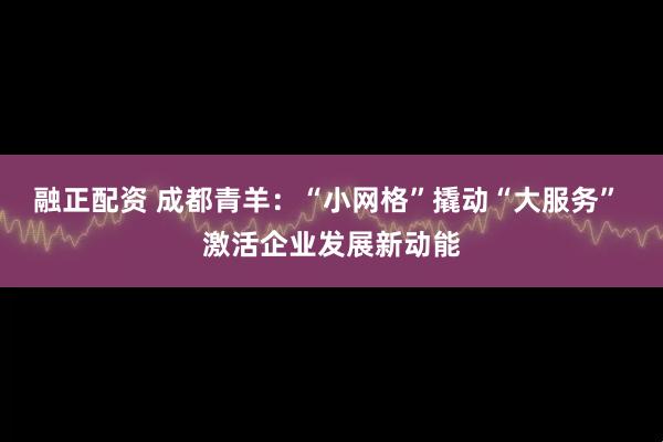 融正配资 成都青羊：“小网格”撬动“大服务” 激活企业发展新动能