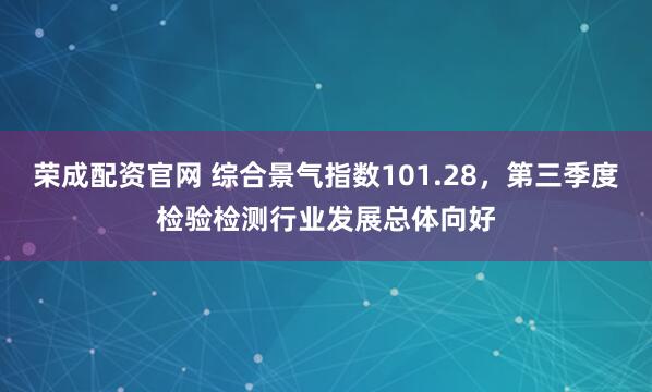 荣成配资官网 综合景气指数101.28，第三季度检验检测行业发展总体向好