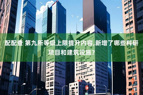 配配查 第九所等级上限提升内容,新增了哪些科研项目和建筑设施？