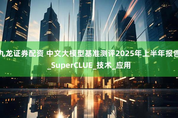 九龙证券配资 中文大模型基准测评2025年上半年报告_SuperCLUE_技术_应用