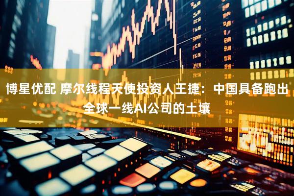 博星优配 摩尔线程天使投资人王捷：中国具备跑出全球一线AI公司的土壤